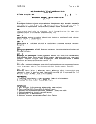 2007-2008
JAWAHARLAL NEHRU TECHNOLOGICAL UNIVERSITY
HYDERABAD
IV Year B.Tech. CSE -I Sem
T
4+1*
MULTIMEDIA AND APPLICATION DEVELOPMENT
(ELECTIVE - I)

Page 76 of 94

P
0

C
4

UNIT - I
Fundamental concepts in Text and Image: Multimedia and hypermedia, world wide web, overview of
multimedia software tools. Graphics and image data representation graphics/image data types, file
formats, Color in image and video: color science, color models in images, color models in video.
UNIT - II
Fundamental concepts in video and digital audio: Types of video signals, analog video, digital video,
digitization of sound, MIDI, quantization and transmission of audio.
UNIT - III
Action Script I: ActionScript Features, Object-Oriented ActionScript, Datatypes and Type Checking,
Classes, Authoring an ActionScript Class.
UNIT - IV
Action Script II : Inheritance, Authoring an ActionScript 2.0 Subclass, Interfaces, Packages,
Exceptions.
UNIT - V
Application Development : An OOP Application Frame work, Using Components with ActionScript
MovieClip Subclasses.
UNIT - VI
Multimedia data compression : Lossless compression algorithm: Run-Length Coding, Variable Length
Coding, Dictionary Based Coding, Arithmetic Coding, Lossless Image Compression, Lossy compression
algorithm: Quantization, Transform Coding, Wavelet-Based Coding, Embedded Zerotree of Wavelet
Coefficients Set Partitioning in Hierarchical Trees (SPIHT).
UNIT - VII
Basic Video Compression Techniques: Introduction to video compression, video compression based on
motion compensation, search for motion vectors, MPEG, Basic Audio Compression Techniques.
UNIT - VIII
Multimedia Networks: Basics of Multimedia Networks, Multimedia Network Communications and
Applications : Quality of Multimedia Data Transmission, Multimedia over IP, Multimedia over ATM
Networks, Transport of MPEG-4, Media-on-Demand(MOD).
TEXT BOOKS :
1. Fudamentals of Multimedia by Ze-Nian Li and Mark S. Drew PHI/Pearson Education.
2. Essentials ActionScript 2.0, Colin Moock, SPD O,REILLY.

REFERENCES :
1. Digital Multimedia, Nigel chapman and jenny chapman, Wiley-Dreamtech
2. Macromedia Flash MX Professional 2004 Unleashed, Pearson.
3. Multimedia and communications Technology, Steve Heath, Elsevier(Focal Press).
4. Multimedia Applications, Steinmetz, Nahrstedt, Springer.
5. Multimedia Basics by Weixel Thomson
6. Multimedia Technology and Applications, David Hilman , Galgotia

 