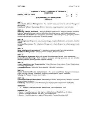 2007-2008
JAWAHARLAL NEHRU TECHNOLOGICAL UNIVERSITY
HYDERABAD
IV Year B.Tech. CSE -I Sem
T
4+1*
SOFTWARE PROJECT MANAGEMENT
(Elective-II)

Page 77 of 94

P
0

C
4

UNIT - I
Conventional Software Management : The waterfall model, conventional software Management
performance.
Evolution of Software Economics : Software Economics, pragmatic software cost estimation.
UNIT - II
Improving Software Economics : Reducing Software product size, improving software processes,
improving team effectiveness, improving automation, Achieving required quality, peer inspections.
The old way and the new : The principles of conventional software Engineering, principles of modern
software management, transitioning to an iterative process.
UNIT - III
Life cycle phases : Engineering and production stages, inception, Elaboration, construction, transition
phases.
Artifacts of the process : The artifact sets, Management artifacts, Engineering artifacts, programmatic
artifacts.
UNIT - IV
Model based software architectures : A Management perspective and technical perspective.
Work Flows of the process : Software process workflows, Iteration workflows.
UNIT - V
Checkpoints of the process : Major mile stones, Minor Milestones, Periodic status assessments.
Iterative Process Planning : Work breakdown structures, planning guidelines, cost and schedule
estimating, Iteration planning process, Pragmatic planning.
UNIT - VI
Project Organizations and Responsibilities : Line-of-Business Organizations, Project Organizations,
evolution of Organizations.
Process Automation : Automation Building blocks, The Project Environment.
UNIT - VII
Project Control and Process instrumentation : The seven core Metrics, Management indicators,
quality indicators, life cycle expectations, pragmatic Software Metrics, Metrics automation.
Tailoring the Process : Process discriminants.
UNIT - VIII
Future Software Project Management : Modern Project Profiles, Next generation Software economics,
modern process transitions.
Case Study: The command Center Processing and Display system- Replacement (CCPDS-R)
TEXT BOOK :
1. Software Project Management, Walker Royce: Pearson Education, 2005.
REFERENCES :
1. Software Project Management, Bob Hughes and Mike Cotterell: Tata McGraw-Hill Edition.
2. Software Project Management, Joel Henry, Pearson Education.
3. Software Project Management in practice, Pankaj Jalote, Pearson Education.2005.

 