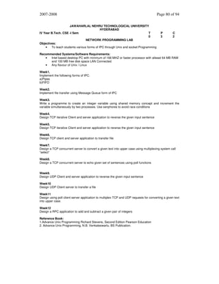 2007-2008
JAWAHARLAL NEHRU TECHNOLOGICAL UNIVERSITY
HYDERABAD
IV Year B.Tech. CSE -I Sem
T
0
NETWORK PROGRAMMING LAB
Objectives:
•
To teach students various forms of IPC through Unix and socket Programming

Page 80 of 94

P
3

C
2

Recommended Systems/Software Requirements:
•
Intel based desktop PC with minimum of 166 MHZ or faster processor with atleast 64 MB RAM
and 100 MB free disk space LAN Connected
•
Any flavour of Unix / Linux
Week1.
Implement the following forms of IPC.
a)Pipes
b)FIFO
Week2.
Implement file transfer using Message Queue form of IPC
Week3.
Write a programme to create an integer variable using shared memory concept and increment the
variable simultaneously by two processes. Use senphores to avoid race conditions
Week4.
Design TCP iterative Client and server application to reverse the given input sentence
Week5.
Design TCP iterative Client and server application to reverse the given input sentence
Week6.
Design TCP client and server application to transfer file
Week7.
Design a TCP concurrent server to convert a given text into upper case using multiplexing system call
“select”
Week8.
Design a TCP concurrent server to echo given set of sentences using poll functions
Week9.
Design UDP Client and server application to reverse the given input sentence
Week10
Design UDP Client server to transfer a file
Week11
Design using poll client server application to multiplex TCP and UDP requests for converting a given text
into upper case.
Week12
Design a RPC application to add and subtract a given pair of integers
Reference Book:
1.Advance Unix Programming Richard Stevens, Second Edition Pearson Education
2. Advance Unix Programming, N.B. Venkateswarlu, BS Publication.

 