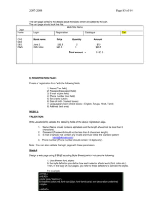 2007-2008

Logo
Home
CSE
ECE
EEE
CIVIL

Page 83 of 94

The cart page contains the details about the books which are added to the cart.
The cart page should look like this:
Web Site Name
Login

Registration

Catalogue

Cart

Book name

Price

Quantity

Amount

Java 2
XML bible

$35.5
$40.5

2
1

$70
$40.5

Total amount -

$130.5

5) REGISTRATION PAGE:
Create a “registration form “with the following fields
1) Name (Text field)
2) Password (password field)
3) E-mail id (text field)
4) Phone number (text field)
5) Sex (radio button)
6) Date of birth (3 select boxes)
7) Languages known (check boxes – English, Telugu, Hindi, Tamil)
8) Address (text area)
WEEK 3:
VALIDATION:
Write JavaScript to validate the following fields of the above registration page.
1.

Name (Name should contains alphabets and the length should not be less than 6
characters).
2. Password (Password should not be less than 6 characters length).
3. E-mail id (should not contain any invalid and must follow the standard pattern
name@domain.com)
4. Phone number (Phone number should contain 10 digits only).

Note : You can also validate the login page with these parameters.
Week-4:
Design a web page using CSS (Cascading Style Sheets) which includes the following:
1) Use different font, styles:
In the style definition you define how each selector should work (font, color etc.).
Then, in the body of your pages, you refer to these selectors to activate the styles.
For example:
<HTML>
<HEAD>
<style type="text/css">
B.headline {color:red; font-size:22px; font-family:arial; text-decoration:underline}
</style>
</HEAD>

 
