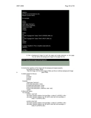 2007-2008

Page 84 of 94

<BODY>
<b>This is normal bold</b><br>
Selector {cursor:value}
For example:
<html>
<head>
<style type="text/css">
.xlink {cursor:crosshair}
.hlink{cursor:help}
</style>
</head>
<body>
<b>
<a href="mypage.htm" class="xlink">CROSS LINK</a>
<br>
<a href="mypage.htm" class="hlink">HELP LINK</a>
</b>
</body>
</html>
<b class="headline">This is headline style bold</b>
</BODY>
</HTML>

2) Set a background image for both the page and single elements on the page.
You can define the background image for the page like this:
BODY {background-image:url(myimage.gif);}

in

3) Control the repetition of the image with the background-repeat property.
As background-repeat: repeat
Tiles the image until the entire page is filled, just like an ordinary background image
plain HTML.
4) Define styles for links as
A:link
A:visited
A:active
A:hover
Example:
<style type="text/css">
A:link {text-decoration: none}
A:visited {text-decoration: none}
A:active {text-decoration: none}
A:hover {text-decoration: underline; color: red;}
</style>
5) Work with layers:
For example:
LAYER 1 ON TOP:
<div style="position:relative; font-size:50px; z-index:2;">LAYER 1</div>
<div style="position:relative; top:-50; left:5; color:red; font-size:80px; zindex:1">LAYER 2</div>
LAYER 2 ON TOP:
<div style="position:relative; font-size:50px; z-index:3;">LAYER 1</div>
<div style="position:relative; top:-50; left:5; color:red; font-size:80px; zindex:4">LAYER 2</div>

 