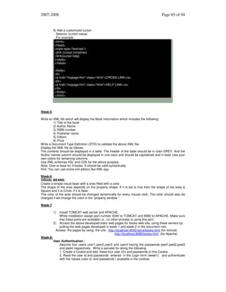 2007-2008

Page 85 of 94

6) Add a customized cursor:
Selector {cursor:value}
For example:
<html>
<head>
<style type="text/css">
.xlink {cursor:crosshair}
.hlink{cursor:help}
</style>
</head>
<body>
<b>
<a href="mypage.htm" class="xlink">CROSS LINK</a>
<br>
<a href="mypage.htm" class="hlink">HELP LINK</a>
</b>
</body>
</html>

Week-5:
Write an XML file which will display the Book information which includes the following:
1) Title of the book
2) Author Name
3) ISBN number
4) Publisher name
5) Edition
6) Price
Write a Document Type Definition (DTD) to validate the above XML file.
Display the XML file as follows.
The contents should be displayed in a table. The header of the table should be in color GREY. And the
Author names column should be displayed in one color and should be capitalized and in bold. Use your
own colors for remaining columns.
Use XML schemas XSL and CSS for the above purpose.
Note: Give at least for 4 books. It should be valid syntactically.
Hint: You can use some xml editors like XML-spy
Week-6:
VISUAL BEANS:
Create a simple visual bean with a area filled with a color.
The shape of the area depends on the property shape. If it is set to true then the shape of the area is
Square and it is Circle, if it is false.
The color of the area should be changed dynamically for every mouse click. The color should also be
changed if we change the color in the “property window “.
Week-7:
1)

Install TOMCAT web server and APACHE.
While installation assign port number 4040 to TOMCAT and 8080 to APACHE. Make sure
that these ports are available i.e., no other process is using this port.
2) Access the above developed static web pages for books web site, using these servers by
putting the web pages developed in week-1 and week-2 in the document root.
Access the pages by using the urls : http://localhost:4040/rama/books.html (for tomcat)
http://localhost:8080/books.html (for Apache)
Week-8:
User Authentication :
Assume four users user1,user2,user3 and user4 having the passwords pwd1,pwd2,pwd3
and pwd4 respectively. Write a servelet for doing the following.
1. Create a Cookie and add these four user id’s and passwords to this Cookie.
2. Read the user id and passwords entered in the Login form (week1) and authenticate
with the values (user id and passwords ) available in the cookies.

 