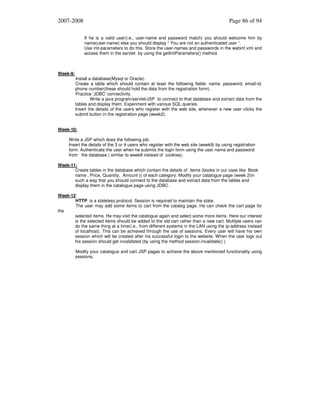 2007-2008

Page 86 of 94
If he is a valid user(i.e., user-name and password match) you should welcome him by
name(user-name) else you should display “ You are not an authenticated user “.
Use init-parameters to do this. Store the user-names and passwords in the webinf.xml and
access them in the servlet by using the getInitParameters() method.

Week-9:

Install a database(Mysql or Oracle).
Create a table which should contain at least the following fields: name, password, email-id,
phone number(these should hold the data from the registration form).
Practice 'JDBC' connectivity.
Write a java program/servlet/JSP to connect to that database and extract data from the
tables and display them. Experiment with various SQL queries.
Insert the details of the users who register with the web site, whenever a new user clicks the
submit button in the registration page (week2).

Week-10:
Write a JSP which does the following job:
Insert the details of the 3 or 4 users who register with the web site (week9) by using registration
form. Authenticate the user when he submits the login form using the user name and password
from the database ( similar to week8 instead of cookies).
Week-11:
Create tables in the database which contain the details of items (books in our case like Book
name , Price, Quantity, Amount )) of each category. Modify your catalogue page (week 2)in
such a way that you should connect to the database and extract data from the tables and
display them in the catalogue page using JDBC.
Week-12:
HTTP is a stateless protocol. Session is required to maintain the state.
The user may add some items to cart from the catalog page. He can check the cart page for
the
selected items. He may visit the catalogue again and select some more items. Here our interest
is the selected items should be added to the old cart rather than a new cart. Multiple users can
do the same thing at a time(i.e., from different systems in the LAN using the ip-address instead
of localhost). This can be achieved through the use of sessions. Every user will have his own
session which will be created after his successful login to the website. When the user logs out
his session should get invalidated (by using the method session.invalidate() ).
Modify your catalogue and cart JSP pages to achieve the above mentioned functionality using
sessions.

 