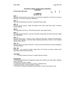 2007-2008

Page 90 of 94

JAWAHARLAL NEHRU TECHNOLOGICAL UNIVERSITY
HYDERABAD
IV Year B.Tech. CSE -II Sem
T
P
C
4+1*
0
4
E - COMMERCE
(ELECTIVE - III)
UNIT - I
Electronic Commerce-Frame work, anatomy of E-Commerce applications, E-Commerce Consumer
applications, E-Commerce organization applications.
UNIT - II
Consumer Oriented Electronic commerce - Mercantile Process models.
UNIT - III
Electronic payment systems - Digital Token-Based, Smart Cards, Credit Cards, Risks in Electronic
Payment systems.
UNIT-IV
Inter Organizational Commerce - EDI, EDI Implementation, Value added networks.
UNIT - V
Intra Organizational Commerce - work Flow, Automation Customization and internal Commerce, Supply
chain Management.
UNIT - VI
Corporate Digital Library - Document Library, digital Document types, corporate Data Warehouses.
Advertising and Marketing - Information based marketing, Advertising on Internet, on-line marketing
process, market research.
UNIT - VII
Consumer Search and Resource Discovery - Information search and Retrieval, Commerce Catalogues,
Information Filtering.
UNIT - VIII
Multimedia - key multimedia concepts, Digital Video and electronic Commerce, Desktop video
processings, Desktop video conferencing.
TEXT BOOK :
1. Frontiers of electronic commerce – Kalakata, Whinston, Pearson.
REFERENCES :
1. E-Commerce fundamentals and applications Hendry Chan, Raymond Lee, Tharam Dillon, Ellizabeth
Chang, John Wiley.
2. E-Commerce, S.Jaiswal – Galgotia.
3. E-Commerce, Efrain Turbon, Jae Lee, David King, H.Michael Chang.
4. Electronic Commerce – Gary P.Schneider – Thomson.
5. E-Commerce – Business, Technology, Society, Kenneth C.Taudon, Carol Guyerico Traver.

 