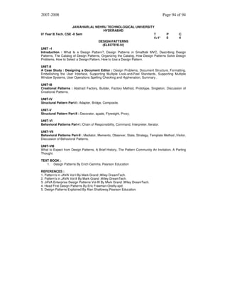 2007-2008

Page 94 of 94

JAWAHARLAL NEHRU TECHNOLOGICAL UNIVERSITY
HYDERABAD
IV Year B.Tech. CSE -II Sem
T
P
C
4+1*
0
4
DESIGN PATTERNS
(ELECTIVE-IV)
UNIT –I
Introduction : What Is a Design Pattern?, Design Patterns in Smalltalk MVC, Describing Design
Patterns, The Catalog of Design Patterns, Organizing the Catalog, How Design Patterns Solve Design
Problems, How to Select a Design Pattern, How to Use a Design Pattern.
UNIT-II
A Case Study : Designing a Document Editor : Design Problems, Document Structure, Formatting,
Embellishing the User Interface, Supporting Multiple Look-and-Feel Standards, Supporting Multiple
Window Systems, User Operations Spelling Checking and Hyphenation, Summary .
UNIT-III
Creational Patterns : Abstract Factory, Builder, Factory Method, Prototype, Singleton, Discussion of
Creational Patterns.
UNIT-IV
Structural Pattern Part-I : Adapter, Bridge, Composite.
UNIT-V
Structural Pattern Part-II : Decorator, açade, Flyweight, Proxy.
UNIT-VI
Behavioral Patterns Part-I : Chain of Responsibility, Command, Interpreter, Iterator.
UNIT-VII
Behavioral Patterns Part-II : Mediator, Memento, Observer, State, Strategy, Template Method ,Visitor,
Discussion of Behavioral Patterns.
UNIT-VIII
What to Expect from Design Patterns, A Brief History, The Pattern Community An Invitation, A Parting
Thought.
TEXT BOOK :
1. Design Patterns By Erich Gamma, Pearson Education
REFERENCES :
1. Pattern’s in JAVA Vol-I By Mark Grand ,Wiley DreamTech.
2. Pattern’s in JAVA Vol-II By Mark Grand ,Wiley DreamTech.
3. JAVA Enterprise Design Patterns Vol-III By Mark Grand ,Wiley DreamTech.
4. Head First Design Patterns By Eric Freeman-Oreilly-spd
5. Design Patterns Explained By Alan Shalloway,Pearson Education.

 