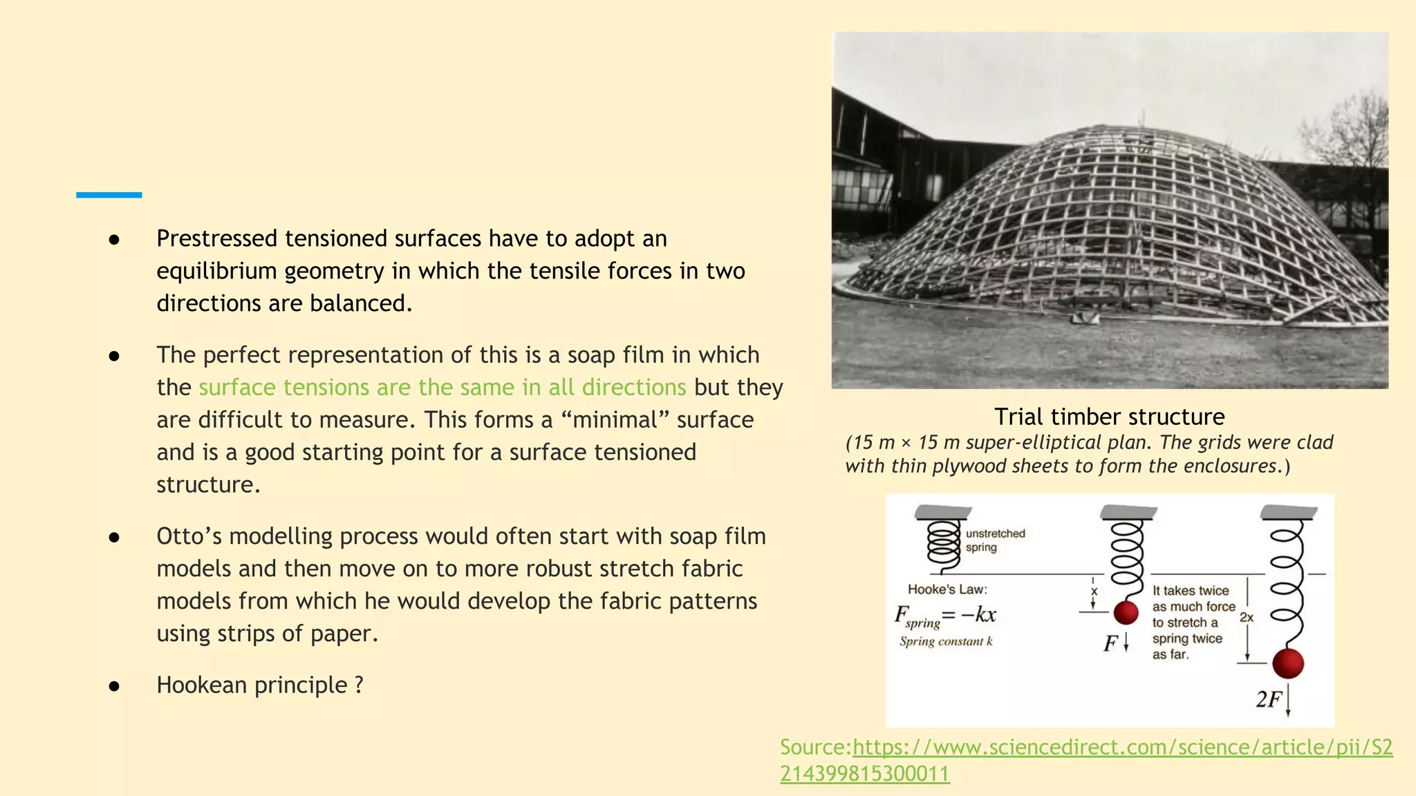 ● Prestressed tensioned surfaces have to adopt an
equilibrium geometry in which the tensile forces in two
directions are balanced.
● The perfect representation of this is a soap film in which
the surface tensions are the same in all directions but they
are difficult to measure. This forms a “minimal” surface
and is a good starting point for a surface tensioned
structure.
● Otto’s modelling process would often start with soap film
models and then move on to more robust stretch fabric
models from which he would develop the fabric patterns
using strips of paper.
● Hookean principle ?
Trial timber structure
(15 m × 15 m super-elliptical plan. The grids were clad
with thin plywood sheets to form the enclosures.)
Source:https://www.sciencedirect.com/science/article/pii/S2
214399815300011
 