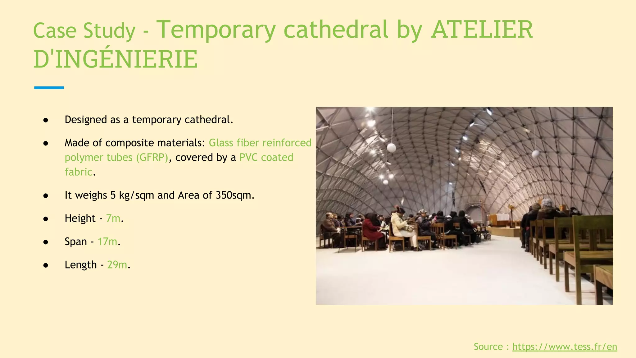 Case Study - Temporary cathedral by ATELIER
D'INGÉNIERIE
● Designed as a temporary cathedral.
● Made of composite materials: Glass fiber reinforced
polymer tubes (GFRP), covered by a PVC coated
fabric.
● It weighs 5 kg/sqm and Area of 350sqm.
● Height - 7m.
● Span - 17m.
● Length - 29m.
Source : https://www.tess.fr/en
 