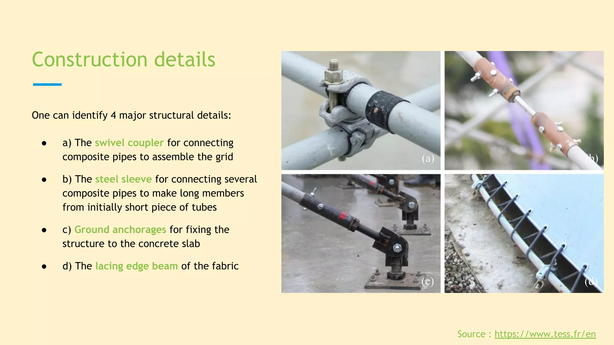 Construction details
One can identify 4 major structural details:
● a) The swivel coupler for connecting
composite pipes to assemble the grid
● b) The steel sleeve for connecting several
composite pipes to make long members
from initially short piece of tubes
● c) Ground anchorages for fixing the
structure to the concrete slab
● d) The lacing edge beam of the fabric
Source : https://www.tess.fr/en
 