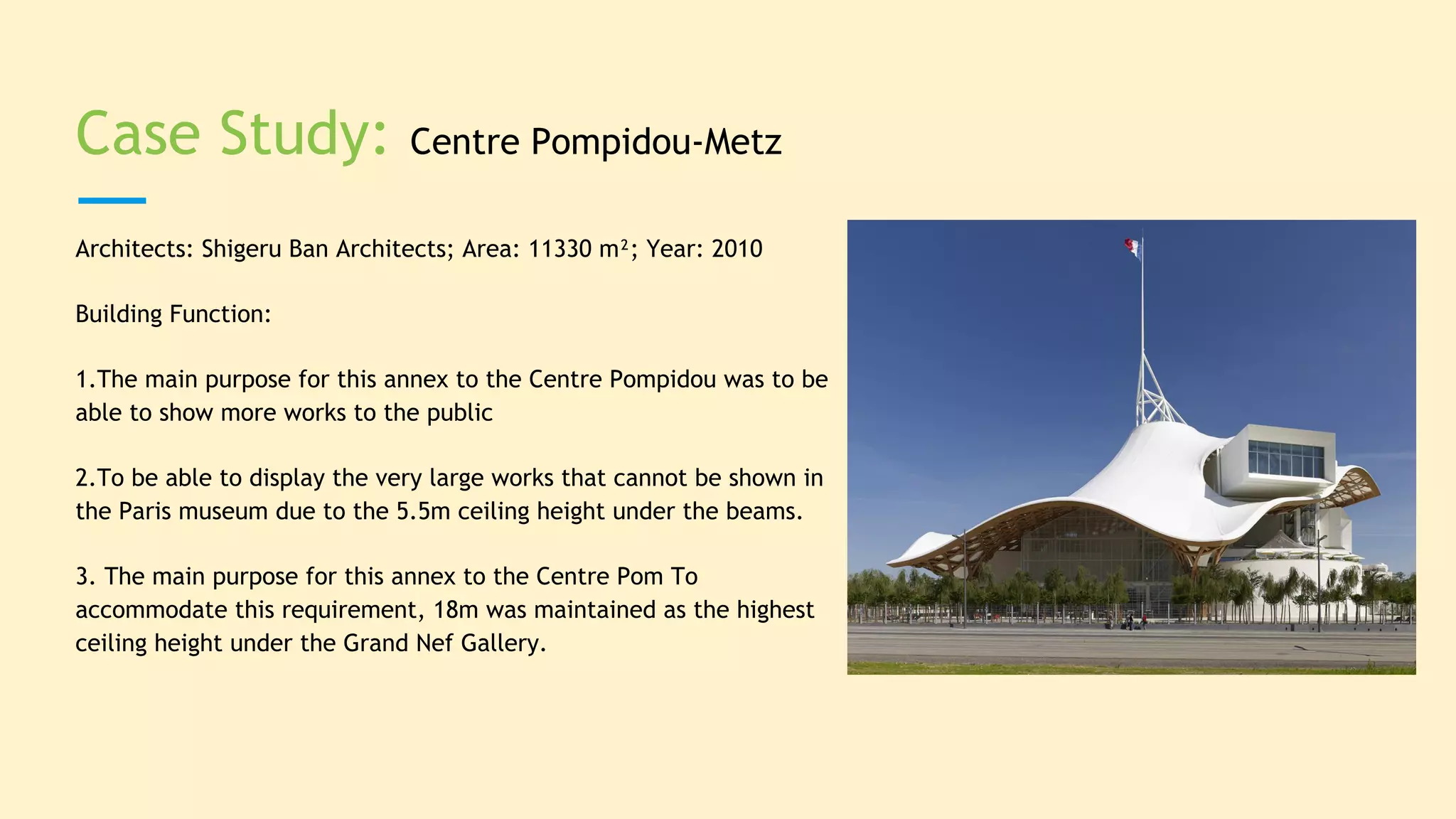 Case Study: Centre Pompidou-Metz
Architects: Shigeru Ban Architects; Area: 11330 m²; Year: 2010
Building Function:
1.The main purpose for this annex to the Centre Pompidou was to be
able to show more works to the public
2.To be able to display the very large works that cannot be shown in
the Paris museum due to the 5.5m ceiling height under the beams.
3. The main purpose for this annex to the Centre Pom To
accommodate this requirement, 18m was maintained as the highest
ceiling height under the Grand Nef Gallery.
 