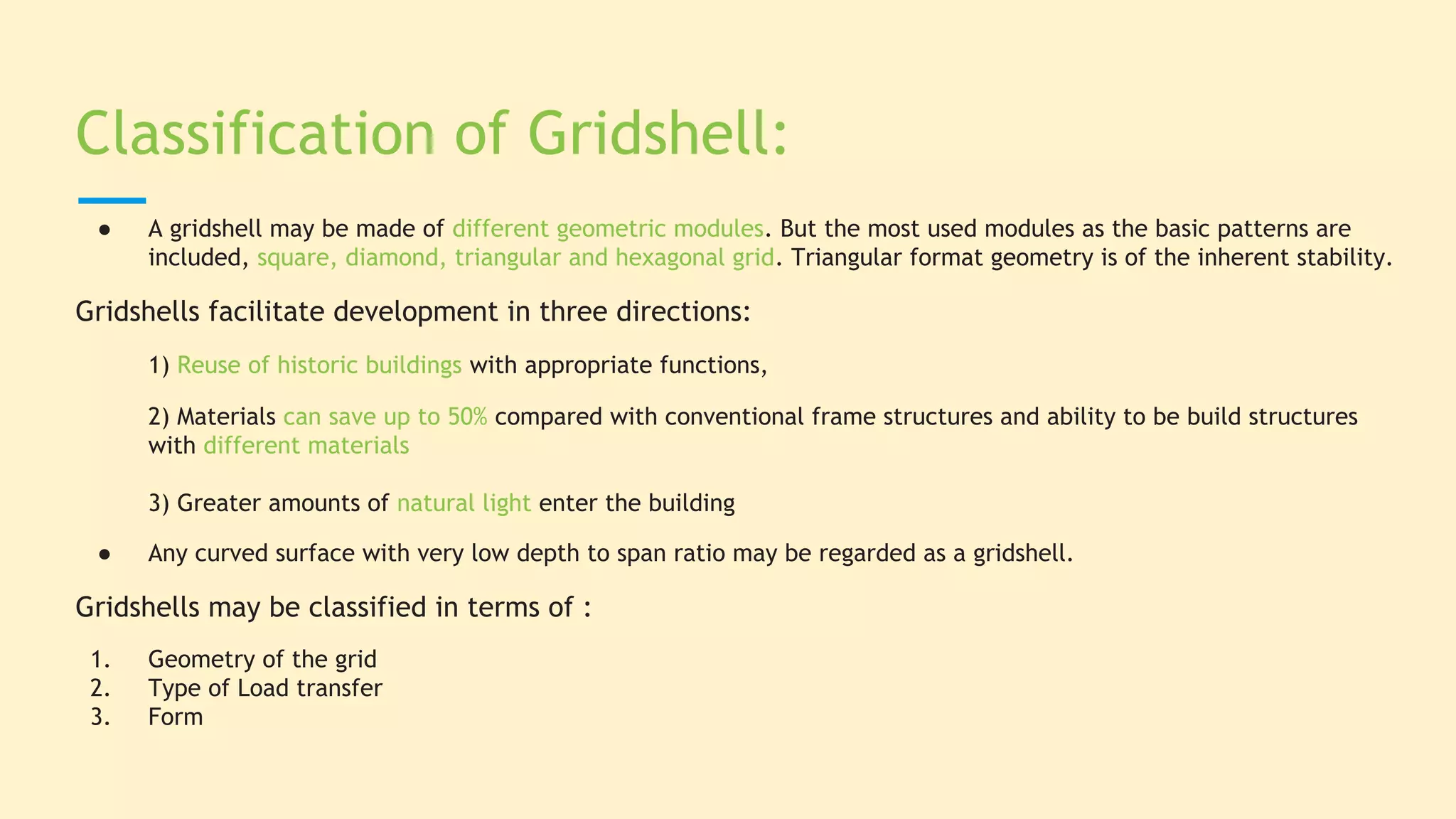 Classification of Gridshell:
● A gridshell may be made of different geometric modules. But the most used modules as the basic patterns are
included, square, diamond, triangular and hexagonal grid. Triangular format geometry is of the inherent stability.
Gridshells facilitate development in three directions:
1) Reuse of historic buildings with appropriate functions,
2) Materials can save up to 50% compared with conventional frame structures and ability to be build structures
with different materials
3) Greater amounts of natural light enter the building
● Any curved surface with very low depth to span ratio may be regarded as a gridshell.
Gridshells may be classified in terms of :
1. Geometry of the grid
2. Type of Load transfer
3. Form
 