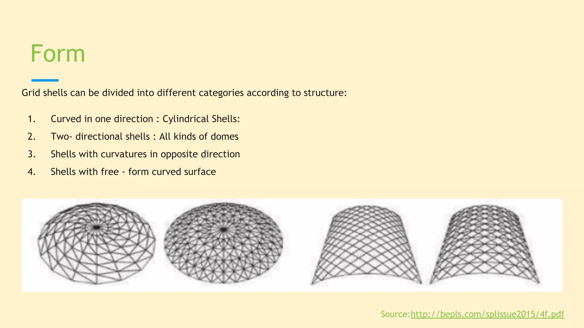 Grid shells can be divided into different categories according to structure:
1. Curved in one direction : Cylindrical Shells:
2. Two- directional shells : All kinds of domes
3. Shells with curvatures in opposite direction
4. Shells with free - form curved surface
Form
Source:http://bepls.com/splissue2015/4f.pdf
 