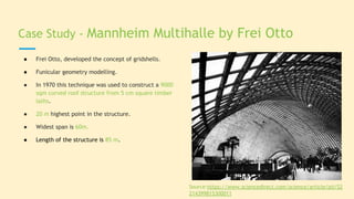 Case Study - Mannheim Multihalle by Frei Otto
● Frei Otto, developed the concept of gridshells.
● Funicular geometry modelling.
● In 1970 this technique was used to construct a 9000
sqm curved roof structure from 5 cm square timber
laths.
● 20 m highest point in the structure.
● Widest span is 60m.
● Length of the structure is 85 m.
Source:https://www.sciencedirect.com/science/article/pii/S2
214399815300011
 
