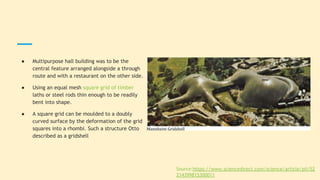 ● Multipurpose hall building was to be the
central feature arranged alongside a through
route and with a restaurant on the other side.
● Using an equal mesh square grid of timber
laths or steel rods thin enough to be readily
bent into shape.
● A square grid can be moulded to a doubly
curved surface by the deformation of the grid
squares into a rhombi. Such a structure Otto
described as a gridshell
Source:https://www.sciencedirect.com/science/article/pii/S2
214399815300011
 