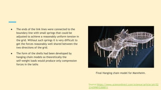 ● The ends of the link lines were connected to the
boundary line with small springs that could be
adjusted to achieve a reasonably uniform tension in
the grid. Without such springs it is very difficult to
get the forces reasonably well shared between the
two directions of the grid.
● The form of the shells had been developed by
hanging chain models so theoretically the
self-weight loads would produce only compression
forces in the laths
Final Hanging chain model for Mannheim.
Source:https://www.sciencedirect.com/science/article/pii/S2
214399815300011
 