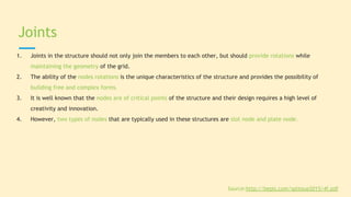 1. Joints in the structure should not only join the members to each other, but should provide rotations while
maintaining the geometry of the grid.
2. The ability of the nodes rotations is the unique characteristics of the structure and provides the possibility of
building free and complex forms.
3. It is well known that the nodes are of critical points of the structure and their design requires a high level of
creativity and innovation.
4. However, two types of nodes that are typically used in these structures are slot node and plate node.
Joints
Source:http://bepls.com/splissue2015/4f.pdf
 