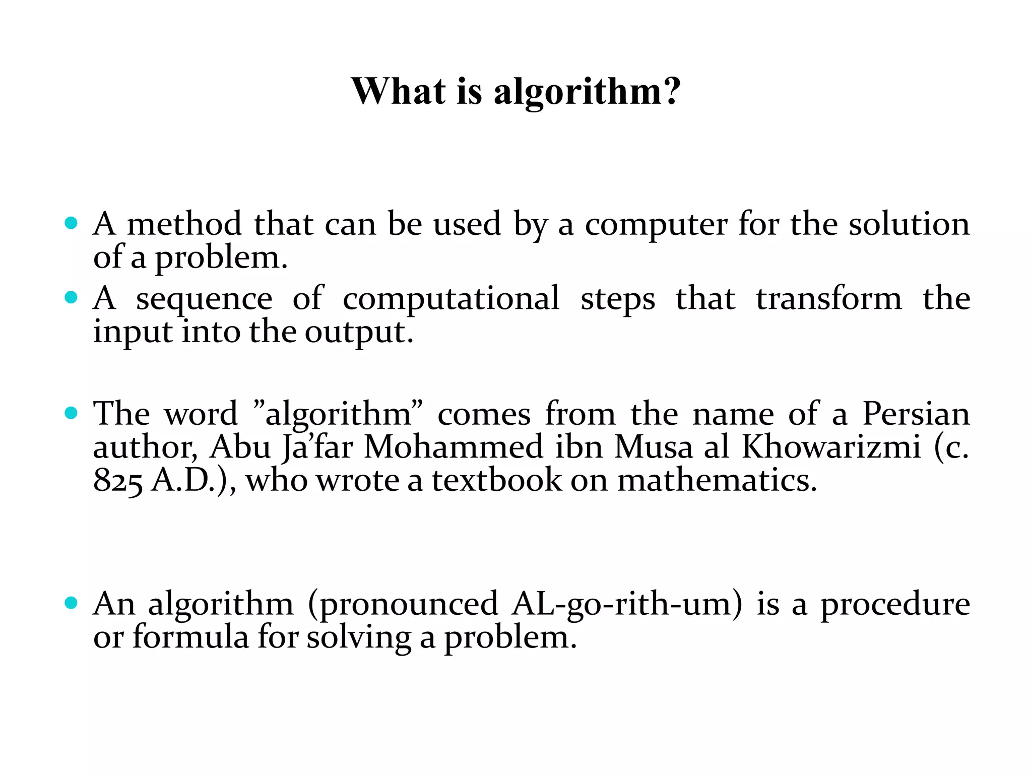 What is algorithm?
 A method that can be used by a computer for the solution
of a problem.
 A sequence of computational steps that transform the
input into the output.
 The word ”algorithm” comes from the name of a Persian
author, Abu Ja’far Mohammed ibn Musa al Khowarizmi (c.
825 A.D.), who wrote a textbook on mathematics.
 An algorithm (pronounced AL-go-rith-um) is a procedure
or formula for solving a problem.
 