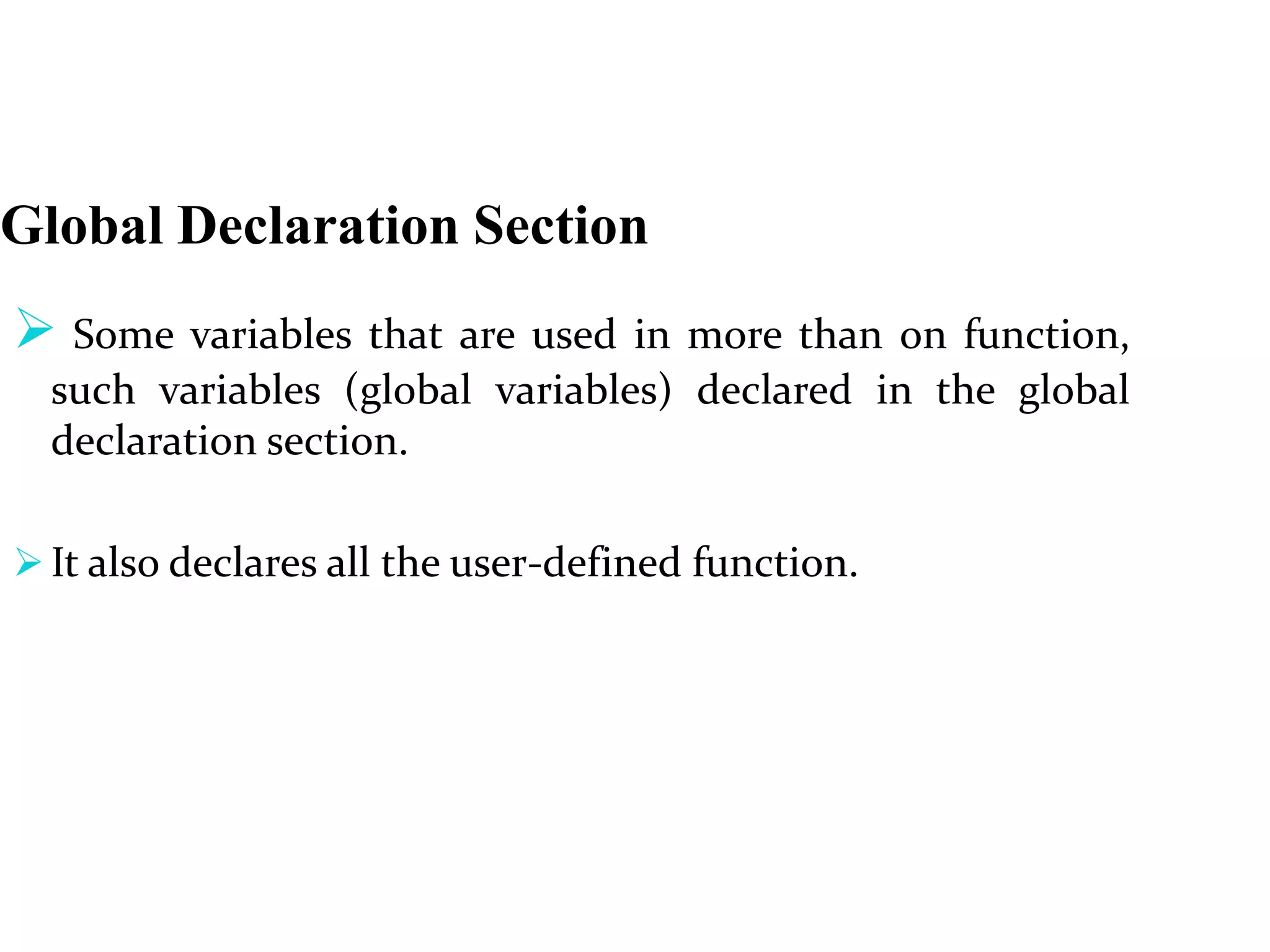 Global Declaration Section
 Some variables that are used in more than on function,
such variables (global variables) declared in the global
declaration section.
 It also declares all the user-defined function.
 