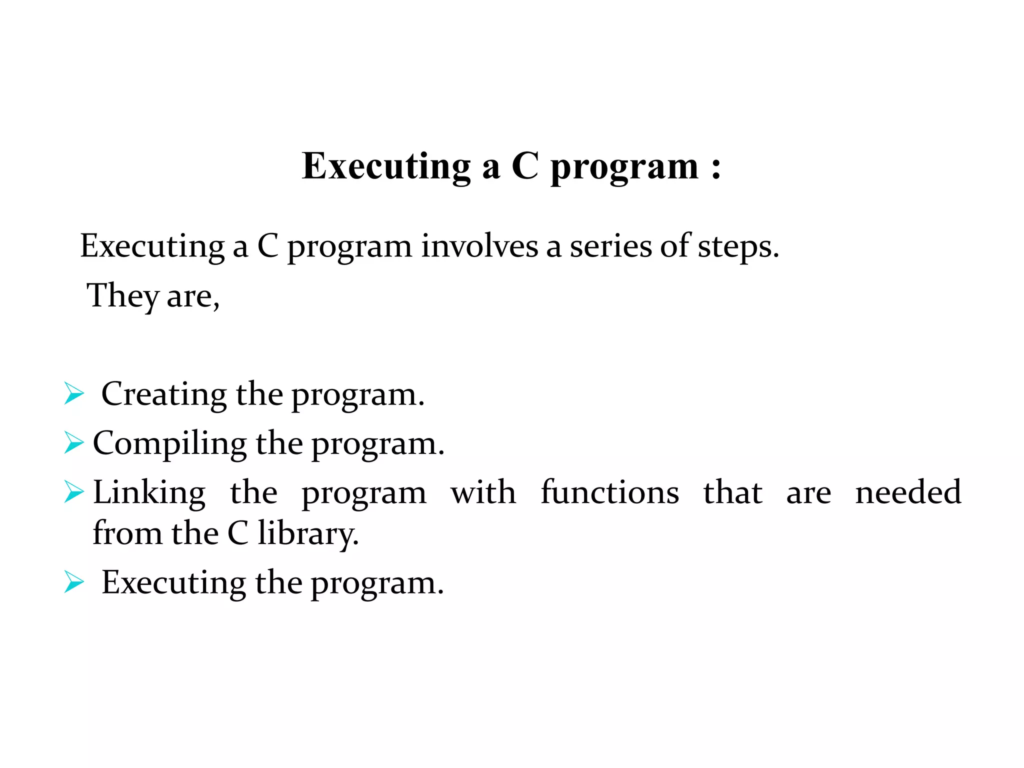 Executing a C program :
Executing a C program involves a series of steps.
They are,
 Creating the program.
 Compiling the program.
 Linking the program with functions that are needed
from the C library.
 Executing the program.
 