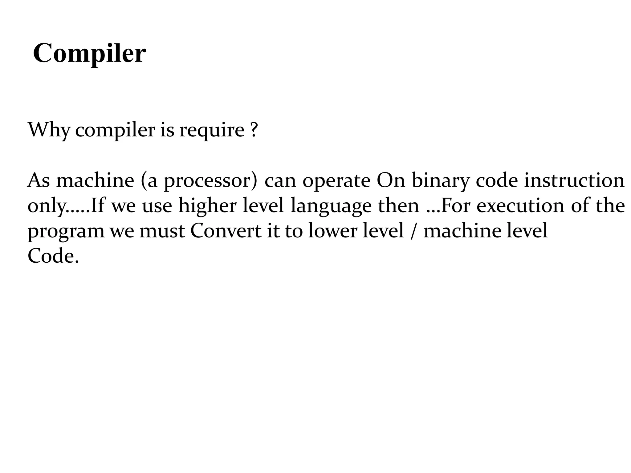 Compiler
Why compiler is require ?
As machine (a processor) can operate On binary code instruction
only…..If we use higher level language then …For execution of the
program we must Convert it to lower level / machine level
Code.
 