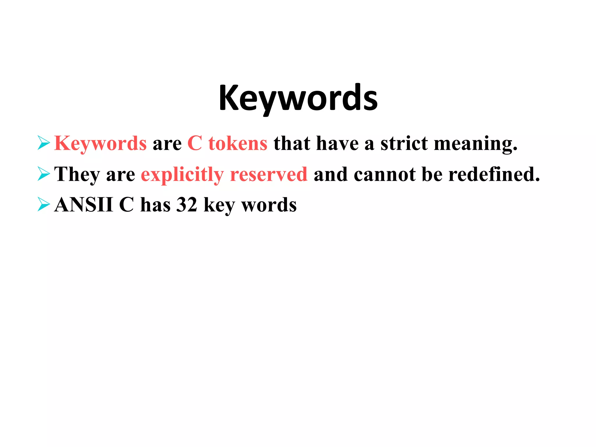 Keywords Keywords are C tokens that have a strict meaning. They are explicitly reserved and cannot be redefined. ANSII C has 32 key words 