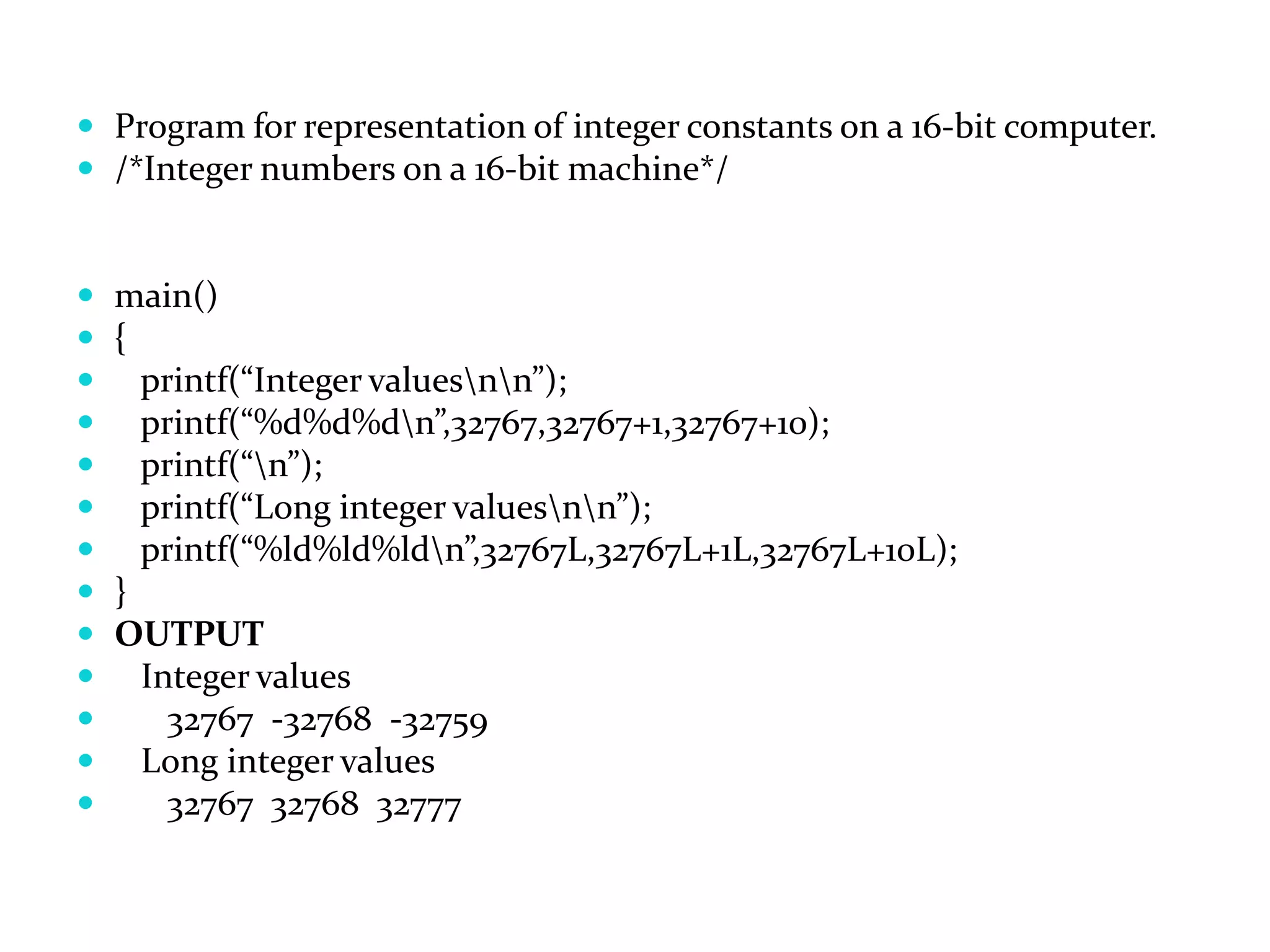  Program for representation of integer constants on a 16-bit computer.  /*Integer numbers on a 16-bit machine*/  main()  {  printf(“Integer valuesnn”);  printf(“%d%d%dn”,32767,32767+1,32767+10);  printf(“n”);  printf(“Long integer valuesnn”);  printf(“%ld%ld%ldn”,32767L,32767L+1L,32767L+10L);  }  OUTPUT  Integer values  32767 -32768 -32759  Long integer values  32767 32768 32777 