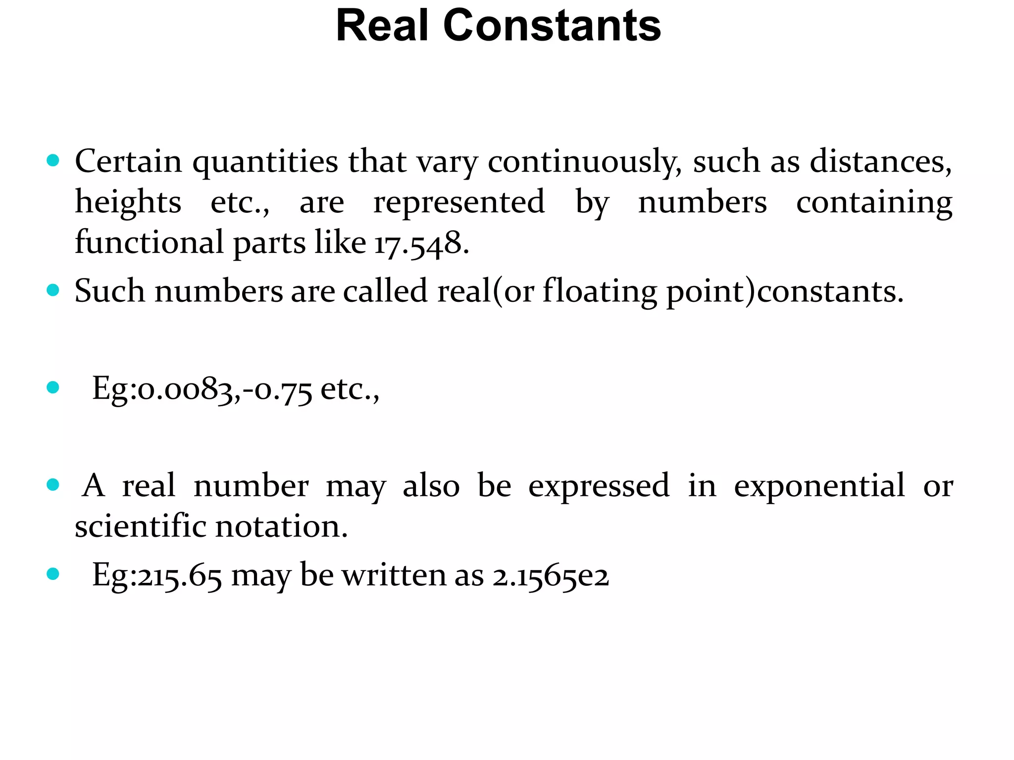 Real Constants  Certain quantities that vary continuously, such as distances, heights etc., are represented by numbers containing functional parts like 17.548.  Such numbers are called real(or floating point)constants.  Eg:0.0083,-0.75 etc.,  A real number may also be expressed in exponential or scientific notation.  Eg:215.65 may be written as 2.1565e2 