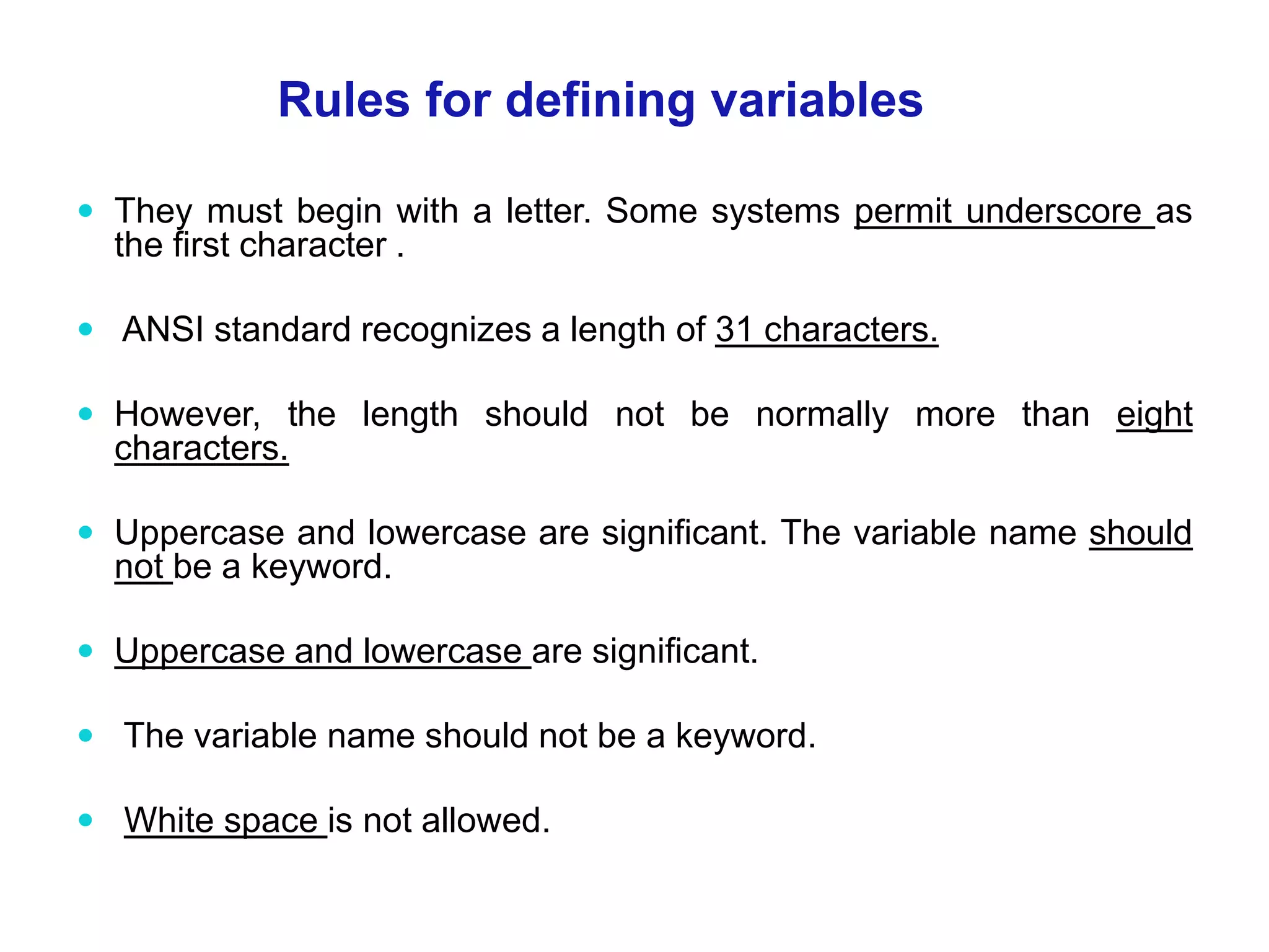 They must begin with a letter. Some systems permit underscore as the first character .  ANSI standard recognizes a length of 31 characters.  However, the length should not be normally more than eight characters.  Uppercase and lowercase are significant. The variable name should not be a keyword.  Uppercase and lowercase are significant.  The variable name should not be a keyword.  White space is not allowed. Rules for defining variables 