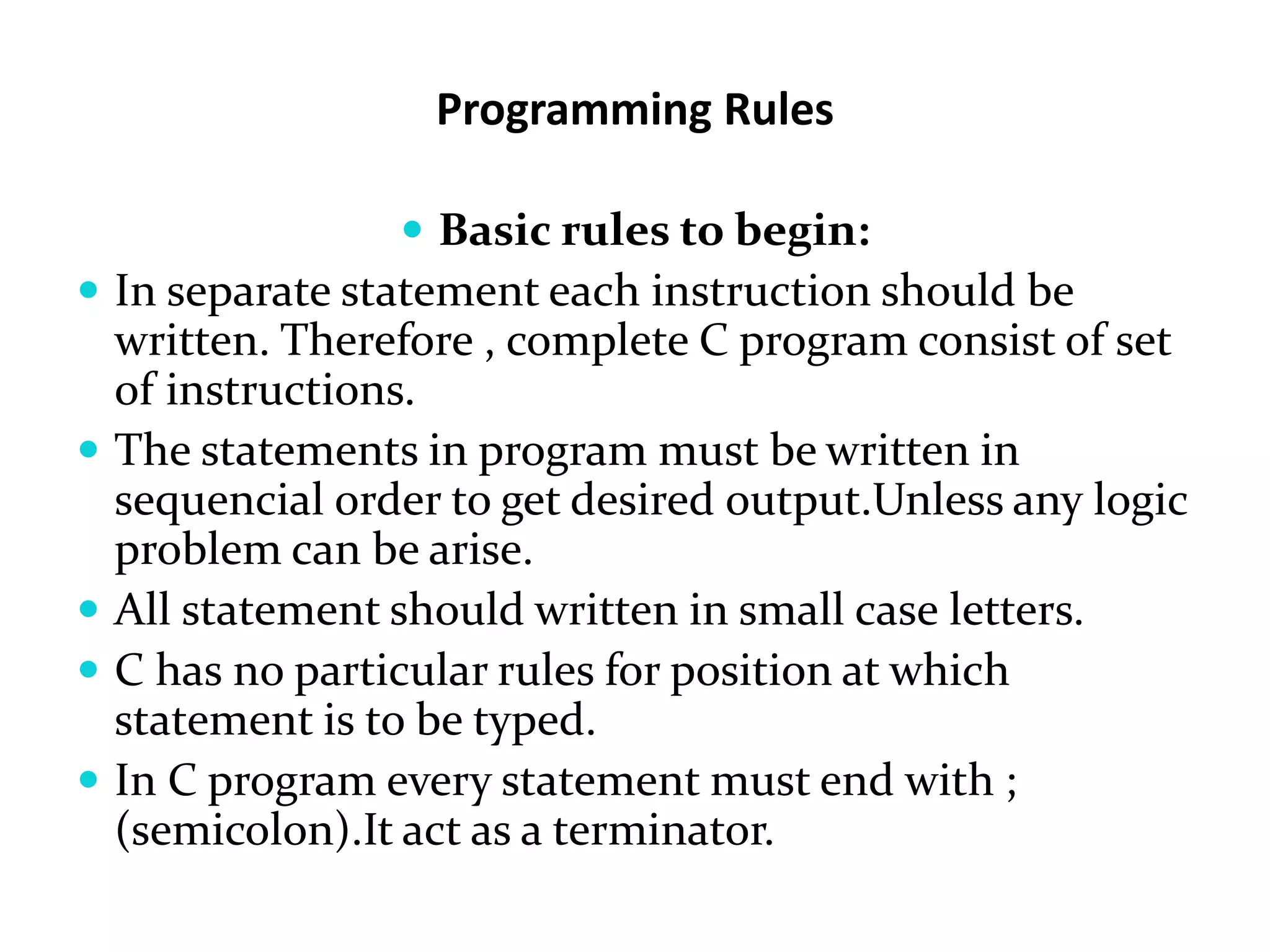Programming Rules  Basic rules to begin:  In separate statement each instruction should be written. Therefore , complete C program consist of set of instructions.  The statements in program must be written in sequencial order to get desired output.Unless any logic problem can be arise.  All statement should written in small case letters.  C has no particular rules for position at which statement is to be typed.  In C program every statement must end with ; (semicolon).It act as a terminator. 