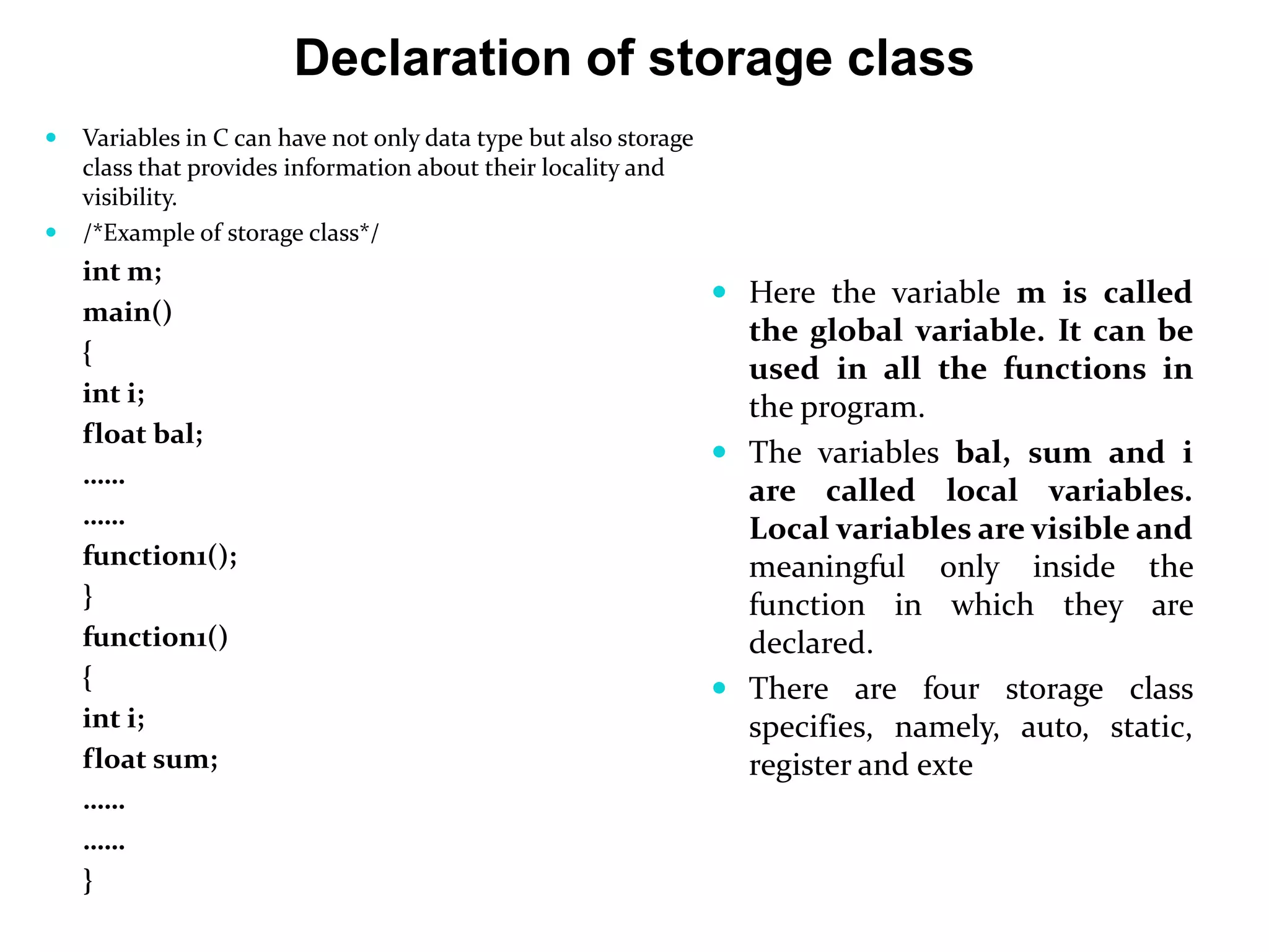 Declaration of storage class  Variables in C can have not only data type but also storage class that provides information about their locality and visibility.  /*Example of storage class*/ int m; main() { int i; float bal; …… …… function1(); } function1() { int i; float sum; …… …… }  Here the variable m is called the global variable. It can be used in all the functions in the program.  The variables bal, sum and i are called local variables. Local variables are visible and meaningful only inside the function in which they are declared.  There are four storage class specifies, namely, auto, static, register and exte 