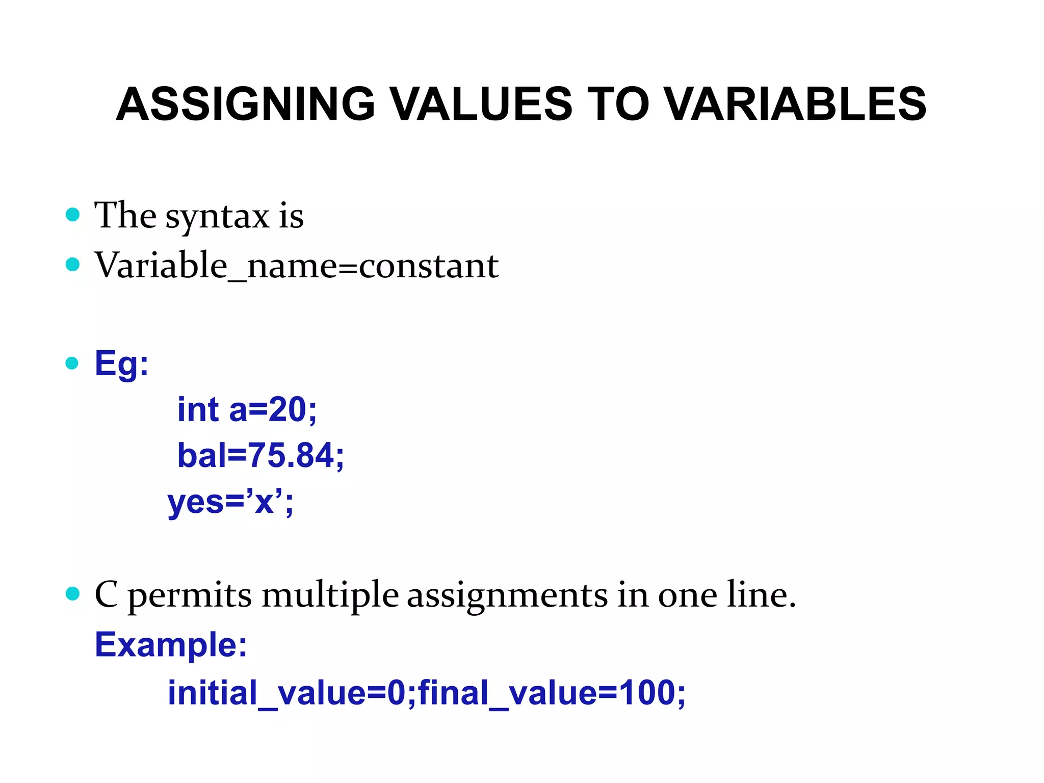 ASSIGNING VALUES TO VARIABLES  The syntax is  Variable_name=constant  Eg: int a=20; bal=75.84; yes=’x’;  C permits multiple assignments in one line. Example: initial_value=0;final_value=100; 