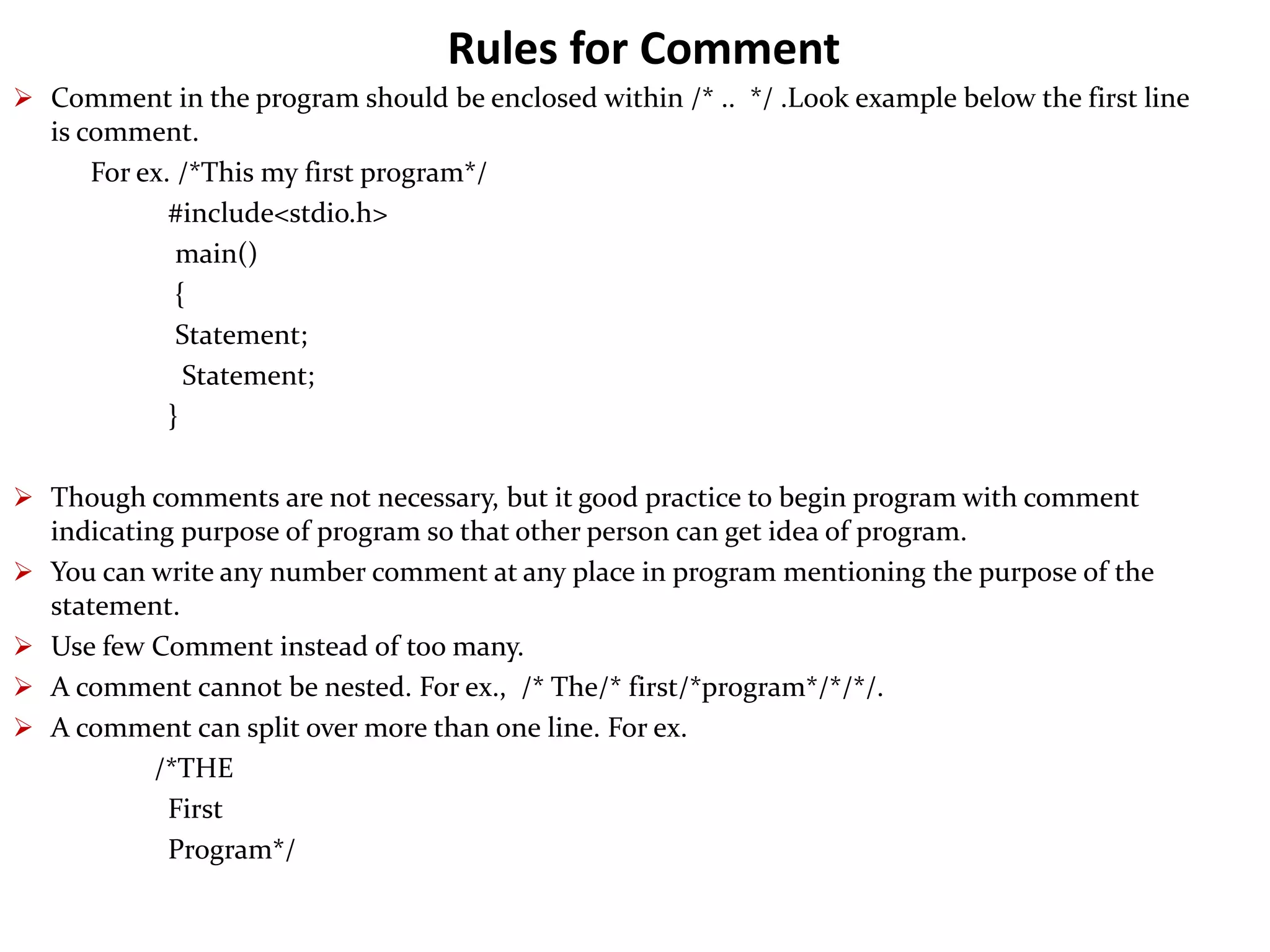 Rules for Comment  Comment in the program should be enclosed within /* .. */ .Look example below the first line is comment. For ex. /*This my first program*/ #include<stdio.h> main() { Statement; Statement; }  Though comments are not necessary, but it good practice to begin program with comment indicating purpose of program so that other person can get idea of program.  You can write any number comment at any place in program mentioning the purpose of the statement.  Use few Comment instead of too many.  A comment cannot be nested. For ex., /* The/* first/*program*/*/*/.  A comment can split over more than one line. For ex. /*THE First Program*/ 