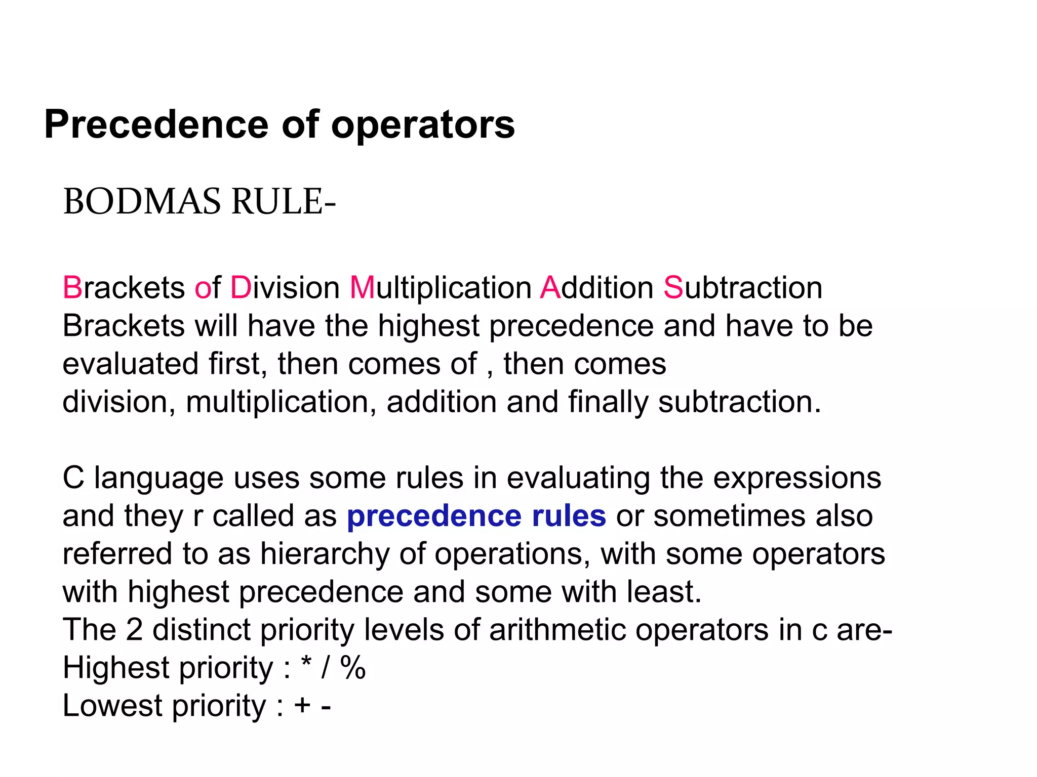 BODMAS RULE- Brackets of Division Multiplication Addition Subtraction Brackets will have the highest precedence and have to be evaluated first, then comes of , then comes division, multiplication, addition and finally subtraction. C language uses some rules in evaluating the expressions and they r called as precedence rules or sometimes also referred to as hierarchy of operations, with some operators with highest precedence and some with least. The 2 distinct priority levels of arithmetic operators in c are- Highest priority : * / % Lowest priority : + - Precedence of operators 