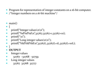  Program for representation of integer constants on a 16-bit computer.
 /*Integer numbers on a 16-bit machine*/
 main()
 {
 printf(“Integer valuesnn”);
 printf(“%d%d%dn”,32767,32767+1,32767+10);
 printf(“n”);
 printf(“Long integer valuesnn”);
 printf(“%ld%ld%ldn”,32767L,32767L+1L,32767L+10L);
 }
 OUTPUT
 Integer values
 32767 -32768 -32759
 Long integer values
 32767 32768 32777
 