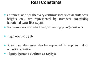 Real Constants
 Certain quantities that vary continuously, such as distances,
heights etc., are represented by numbers containing
functional parts like 17.548.
 Such numbers are called real(or floating point)constants.
 Eg:0.0083,-0.75 etc.,
 A real number may also be expressed in exponential or
scientific notation.
 Eg:215.65 may be written as 2.1565e2
 