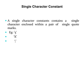  A single character constants contains a single
character enclosed within a pair of single quote
marks.
 Eg: ’5’
 ‘X’
 ‘;’
Single Character Constant
 