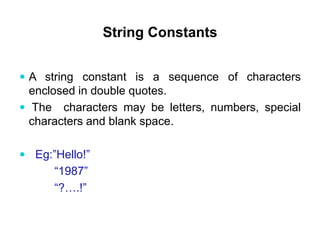 String Constants
 A string constant is a sequence of characters
enclosed in double quotes.
 The characters may be letters, numbers, special
characters and blank space.
 Eg:”Hello!”
“1987”
“?….!”
 