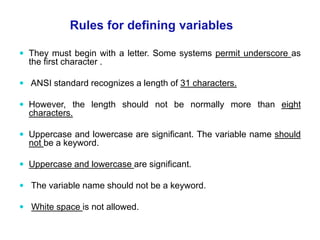  They must begin with a letter. Some systems permit underscore as
the first character .
 ANSI standard recognizes a length of 31 characters.
 However, the length should not be normally more than eight
characters.
 Uppercase and lowercase are significant. The variable name should
not be a keyword.
 Uppercase and lowercase are significant.
 The variable name should not be a keyword.
 White space is not allowed.
Rules for defining variables
 