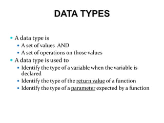 DATA TYPES
 A data type is
 A set of values AND
 A set of operations on those values
 A data type is used to
 Identify the type of a variable when the variable is
declared
 Identify the type of the return value of a function
 Identify the type of a parameter expected by a function
 