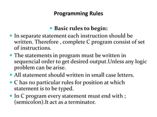Programming Rules
 Basic rules to begin:
 In separate statement each instruction should be
written. Therefore , complete C program consist of set
of instructions.
 The statements in program must be written in
sequencial order to get desired output.Unless any logic
problem can be arise.
 All statement should written in small case letters.
 C has no particular rules for position at which
statement is to be typed.
 In C program every statement must end with ;
(semicolon).It act as a terminator.
 