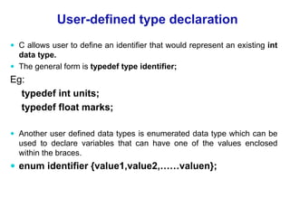 User-defined type declaration
 C allows user to define an identifier that would represent an existing int
data type.
 The general form is typedef type identifier;
Eg:
typedef int units;
typedef float marks;
 Another user defined data types is enumerated data type which can be
used to declare variables that can have one of the values enclosed
within the braces.
 enum identifier {value1,value2,……valuen};
 