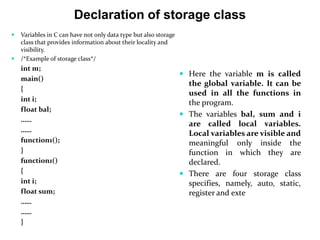 Declaration of storage class
 Variables in C can have not only data type but also storage
class that provides information about their locality and
visibility.
 /*Example of storage class*/
int m;
main()
{
int i;
float bal;
……
……
function1();
}
function1()
{
int i;
float sum;
……
……
}
 Here the variable m is called
the global variable. It can be
used in all the functions in
the program.
 The variables bal, sum and i
are called local variables.
Local variables are visible and
meaningful only inside the
function in which they are
declared.
 There are four storage class
specifies, namely, auto, static,
register and exte
 