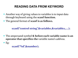 READING DATA FROM KEYWORD
 Another way of giving values to variables is to input data
through keyboard using the scanf function.
 The general format of scanf is as follows.
scanf(“control string”,&variable1,&variable2,….);
 The ampersand symbol & before each variable name is an
operator that specifies the variable name’s address.
 Eg:
scanf(“%d”,&number);
 