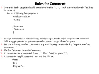 Rules for Comment
 Comment in the program should be enclosed within /* .. */ .Look example below the first line
is comment.
For ex. /*This my first program*/
#include<stdio.h>
main()
{
Statement;
Statement;
}
 Though comments are not necessary, but it good practice to begin program with comment
indicating purpose of program so that other person can get idea of program.
 You can write any number comment at any place in program mentioning the purpose of the
statement.
 Use few Comment instead of too many.
 A comment cannot be nested. For ex., /* The/* first/*program*/*/*/.
 A comment can split over more than one line. For ex.
/*THE
First
Program*/
 