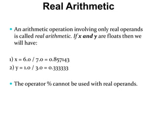 Real Arithmetic
 An arithmetic operation involving only real operands
is called real arithmetic. If x and y are floats then we
will have:
1) x = 6.0 / 7.0 = 0.857143
2) y = 1.0 / 3.0 = 0.333333
 The operator % cannot be used with real operands.
 