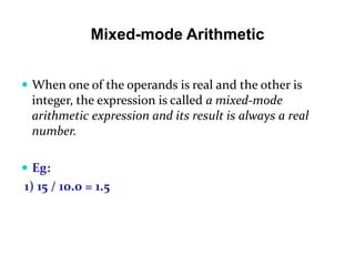 Mixed-mode Arithmetic
 When one of the operands is real and the other is
integer, the expression is called a mixed-mode
arithmetic expression and its result is always a real
number.
 Eg:
1) 15 / 10.0 = 1.5
 