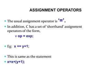 ASSIGNMENT OPERATORS
 The usual assignment operator is ‘=’.
 In addition, C has a set of ‘shorthand’ assignment
operators of the form,
v op = exp;
 Eg: x += y+1;
 This is same as the statement
 x=x+(y+1);
 