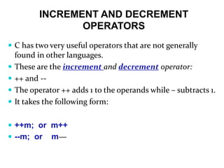 INCREMENT AND DECREMENT
OPERATORS
 C has two very useful operators that are not generally
found in other languages.
 These are the increment and decrement operator:
 ++ and --
 The operator ++ adds 1 to the operands while – subtracts 1.
 It takes the following form:
 ++m; or m++
 --m; or m—
 