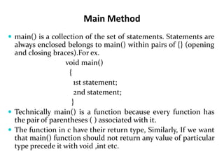 Main Method
 main() is a collection of the set of statements. Statements are
always enclosed belongs to main() within pairs of {} (opening
and closing braces).For ex.
void main()
{
1st statement;
2nd statement;
}
 Technically main() is a function because every function has
the pair of parentheses ( ) associated with it.
 The function in c have their return type, Similarly, If we want
that main() function should not return any value of particular
type precede it with void ,int etc.
 