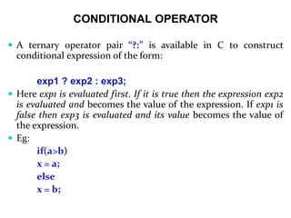 CONDITIONAL OPERATOR
 A ternary operator pair “?:” is available in C to construct
conditional expression of the form:
exp1 ? exp2 : exp3;
 Here exp1 is evaluated first. If it is true then the expression exp2
is evaluated and becomes the value of the expression. If exp1 is
false then exp3 is evaluated and its value becomes the value of
the expression.
 Eg:
if(a>b)
x = a;
else
x = b;
 