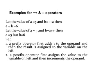 Let the value of a =5 and b=++a then
a = b =6
Let the value of a = 5 and b=a++ then
a =5 but b=6
i.e.:
1. a prefix operator first adds 1 to the operand and
then the result is assigned to the variable on the
left
2. a postfix operator first assigns the value to the
variable on left and then increments the operand.
Examples for ++ & -- operators
 